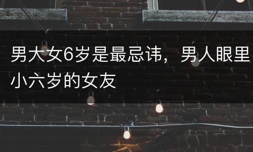 男大女6岁是最忌讳，男人眼里小六岁的女友