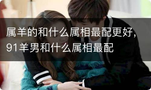 属羊的和什么属相最配更好，91羊男和什么属相最配