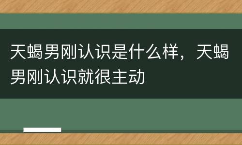 天蝎男刚认识是什么样，天蝎男刚认识就很主动