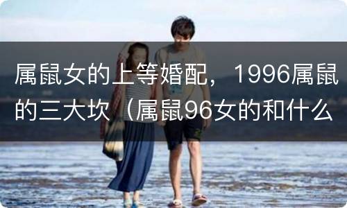 属鼠女的上等婚配，1996属鼠的三大坎（属鼠96女的和什么属相最配）