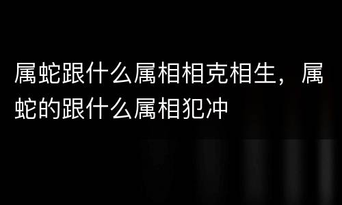 属蛇跟什么属相相克相生，属蛇的跟什么属相犯冲