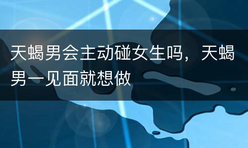天蝎男会主动碰女生吗，天蝎男一见面就想做