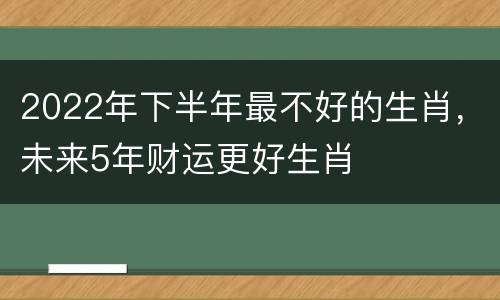 2022年下半年最不好的生肖，未来5年财运更好生肖