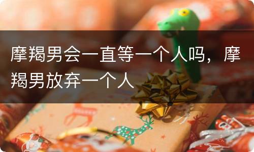 摩羯男会一直等一个人吗，摩羯男放弃一个人