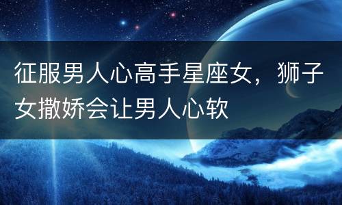 征服男人心高手星座女，狮子女撒娇会让男人心软