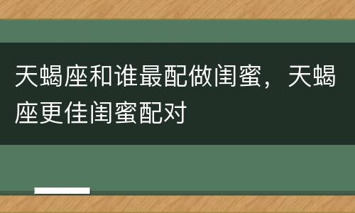 天蝎座和谁最配做闺蜜，天蝎座更佳闺蜜配对