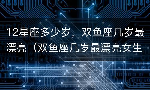 12星座多少岁，双鱼座几岁最漂亮（双鱼座几岁最漂亮女生）