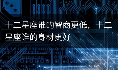 十二星座谁的智商更低，十二星座谁的身材更好