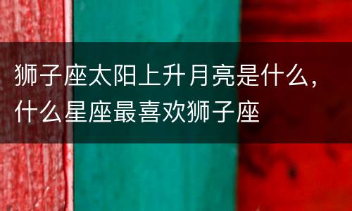 狮子座太阳上升月亮是什么，什么星座最喜欢狮子座
