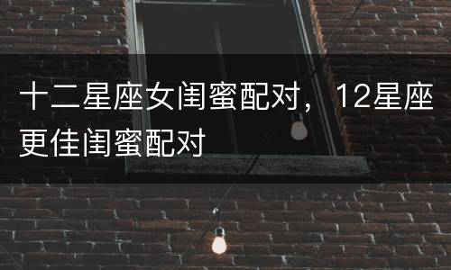 十二星座女闺蜜配对，12星座更佳闺蜜配对