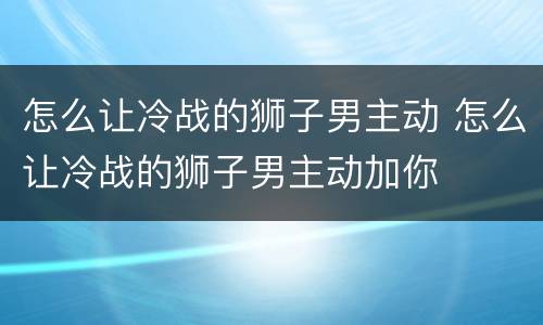 怎么让冷战的狮子男主动 怎么让冷战的狮子男主动加你