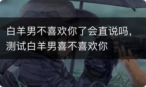 白羊男不喜欢你了会直说吗，测试白羊男喜不喜欢你
