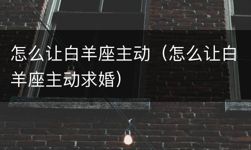 怎么让白羊座主动（怎么让白羊座主动求婚）