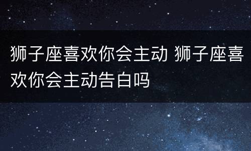 狮子座喜欢你会主动 狮子座喜欢你会主动告白吗