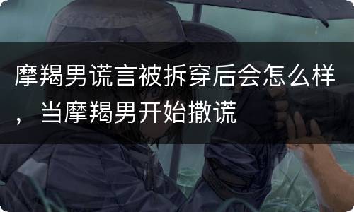摩羯男谎言被拆穿后会怎么样，当摩羯男开始撒谎