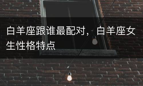 白羊座跟谁最配对，白羊座女生性格特点