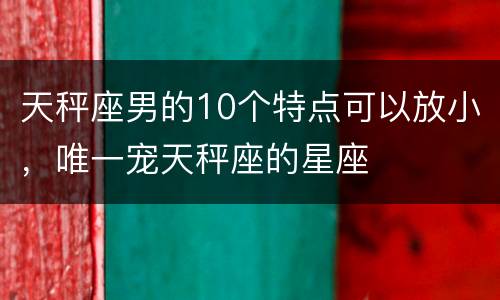 天秤座男的10个特点可以放小，唯一宠天秤座的星座