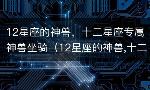 12星座的神兽，十二星座专属神兽坐骑（12星座的神兽,十二星座专属神兽坐骑）
