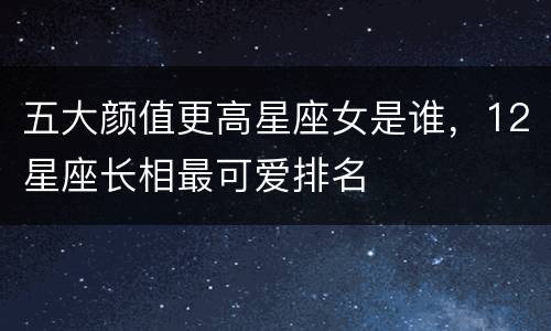 五大颜值更高星座女是谁，12星座长相最可爱排名