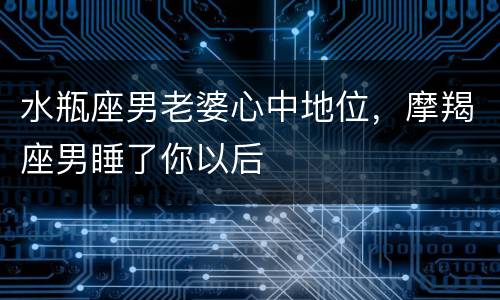 水瓶座男老婆心中地位，摩羯座男睡了你以后