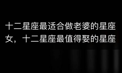 十二星座最适合做老婆的星座女，十二星座最值得娶的星座