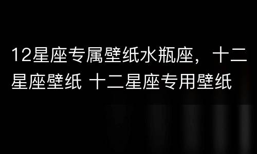 12星座专属壁纸水瓶座，十二星座壁纸 十二星座专用壁纸