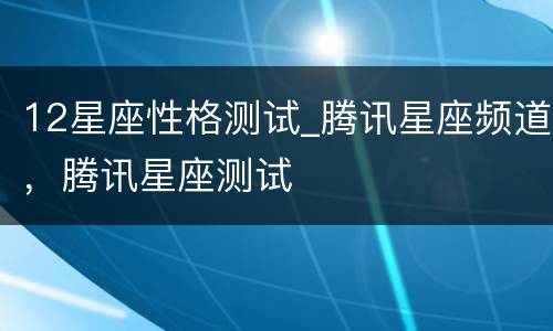 12星座性格测试_腾讯星座频道，腾讯星座测试