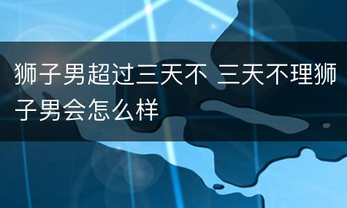 狮子男超过三天不 三天不理狮子男会怎么样