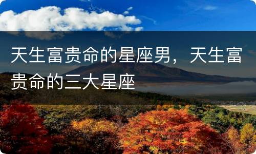 天生富贵命的星座男，天生富贵命的三大星座