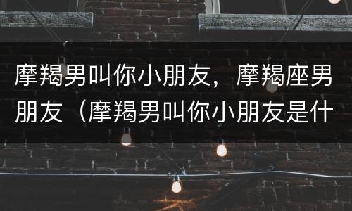 摩羯男叫你小朋友，摩羯座男朋友（摩羯男叫你小朋友是什么意思）
