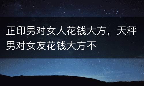 正印男对女人花钱大方，天秤男对女友花钱大方不
