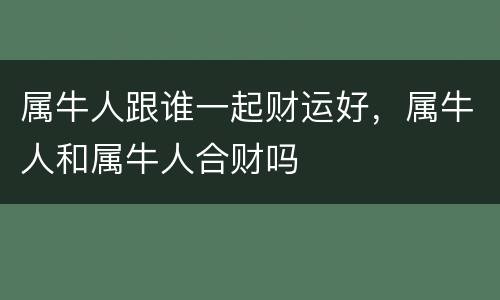 属牛人跟谁一起财运好，属牛人和属牛人合财吗
