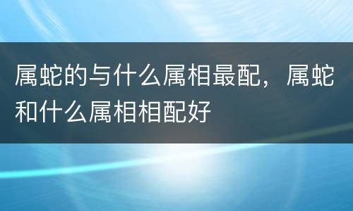 属蛇的与什么属相最配，属蛇和什么属相相配好