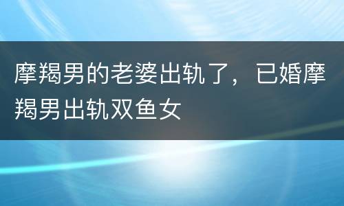 摩羯男的老婆出轨了，已婚摩羯男出轨双鱼女