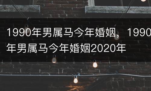 1990年男属马今年婚姻，1990年男属马今年婚姻2020年