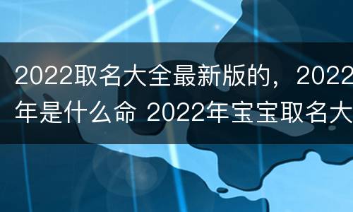 2022取名大全最新版的，2022年是什么命 2022年宝宝取名大全