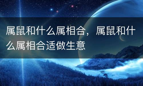 属鼠和什么属相合，属鼠和什么属相合适做生意