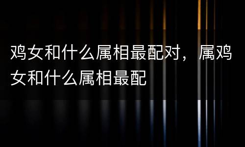 鸡女和什么属相最配对，属鸡女和什么属相最配