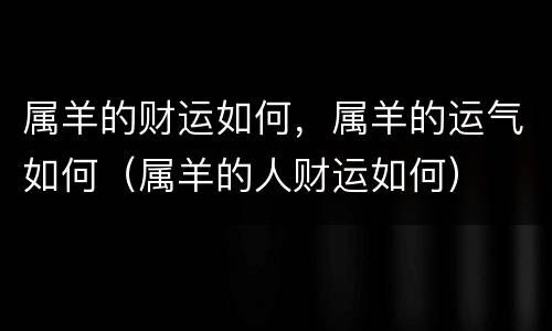 属羊的财运如何，属羊的运气如何（属羊的人财运如何）