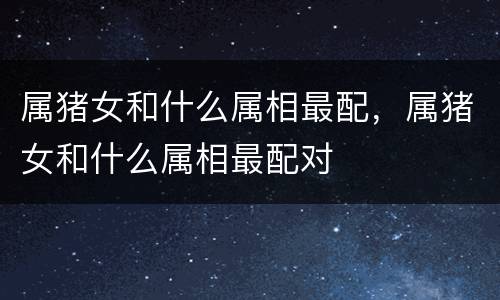 属猪女和什么属相最配，属猪女和什么属相最配对