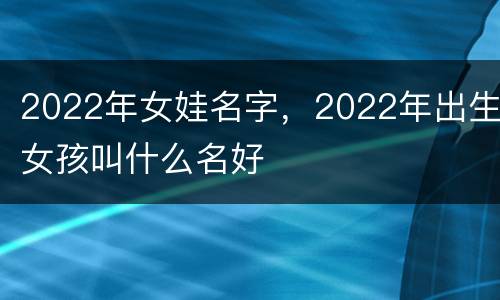 2022年女娃名字，2022年出生女孩叫什么名好