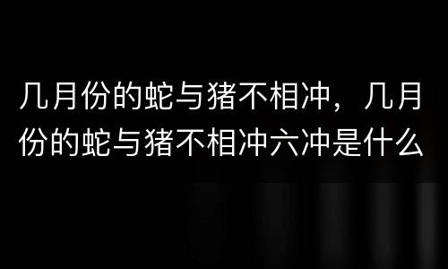 几月份的蛇与猪不相冲，几月份的蛇与猪不相冲六冲是什么意思