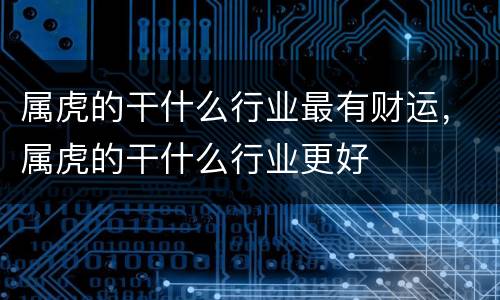 属虎的干什么行业最有财运，属虎的干什么行业更好