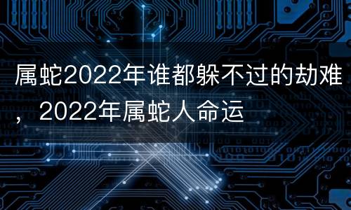属蛇2022年谁都躲不过的劫难，2022年属蛇人命运