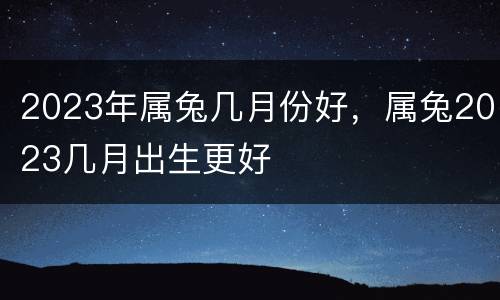 2023年属兔几月份好，属兔2023几月出生更好
