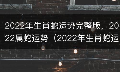 2022年生肖蛇运势完整版，2022属蛇运势（2022年生肖蛇运势大全）