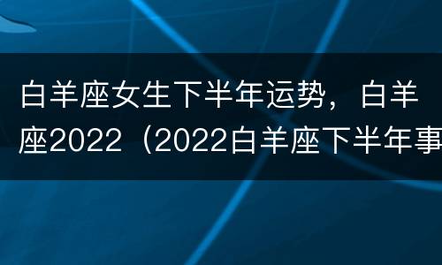 白羊座女生下半年运势，白羊座2022（2022白羊座下半年事业）