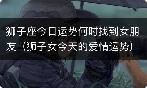 狮子座今日运势何时找到女朋友（狮子女今天的爱情运势）
