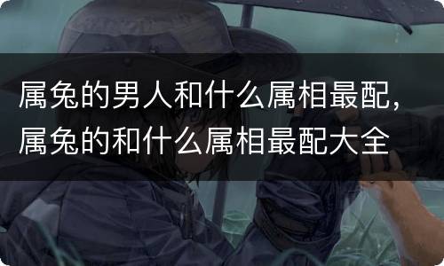 属兔的男人和什么属相最配，属兔的和什么属相最配大全