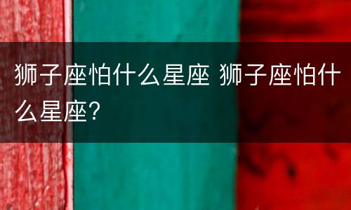 狮子座怕什么星座 狮子座怕什么星座?